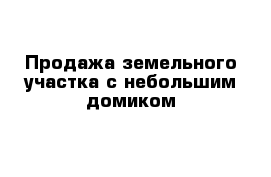 Продажа земельного участка с небольшим домиком